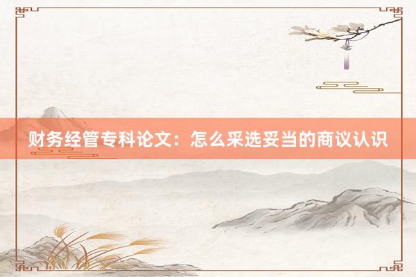 财务经管专科论文：怎么采选妥当的商议认识